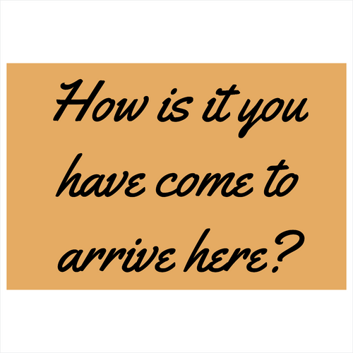 How is it you have come to arrive here?