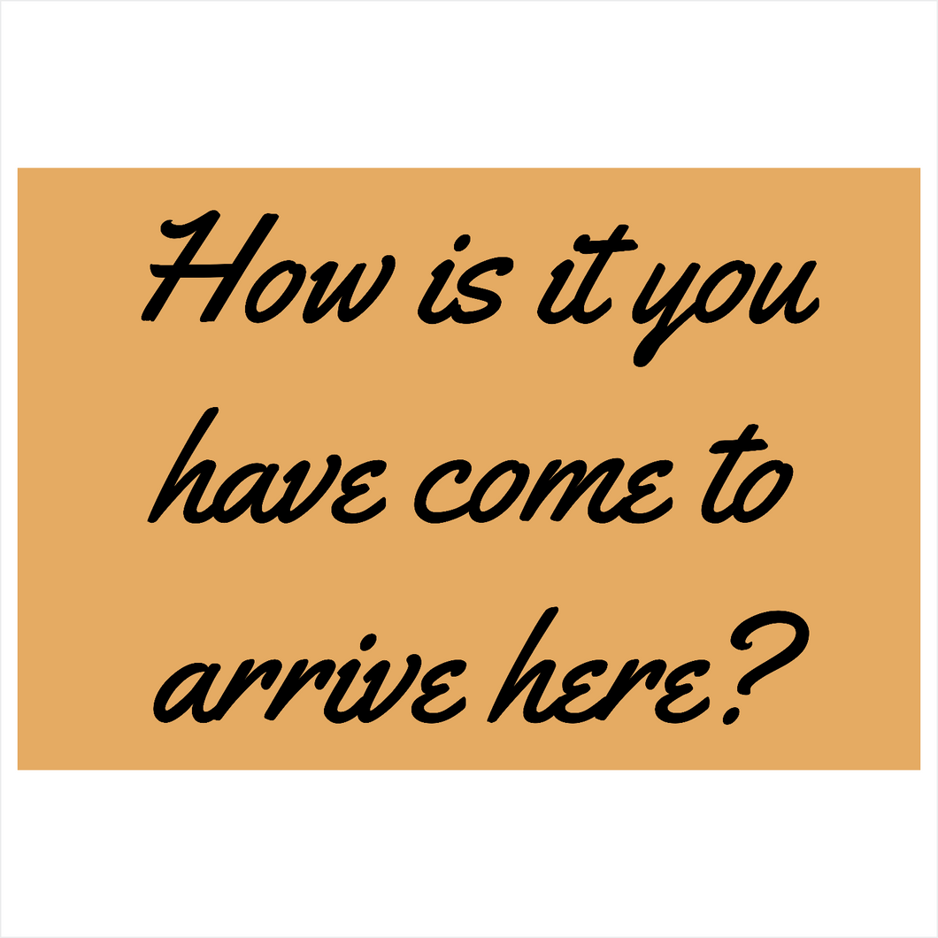 How is it you have come to arrive here?